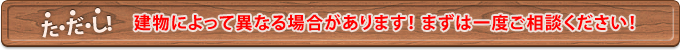 建物によって異なる場合があります！ まずは一度ご相談ください！